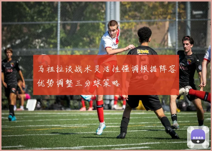 马祖拉谈战术灵活性强调根据阵容优势调整三分球策略