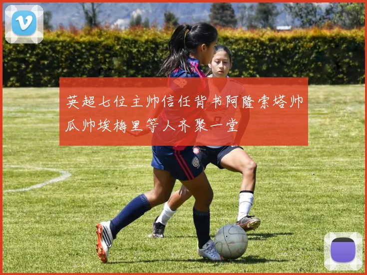 英超七位主帅信任背书阿隆索塔帅瓜帅埃梅里等人齐聚一堂