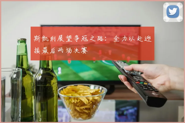 斯凯利展望争冠之路：全力以赴迎接最后两场决赛