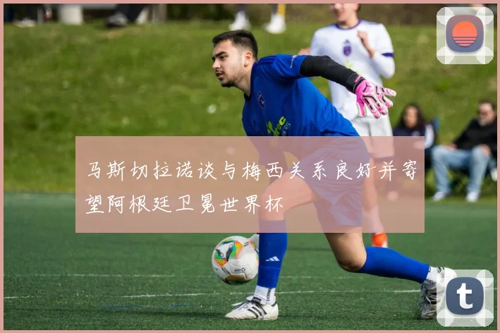 马斯切拉诺谈与梅西关系良好并寄望阿根廷卫冕世界杯