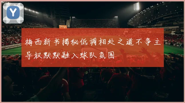 梅西新书揭秘低调相处之道不争主导权默默融入球队氛围
