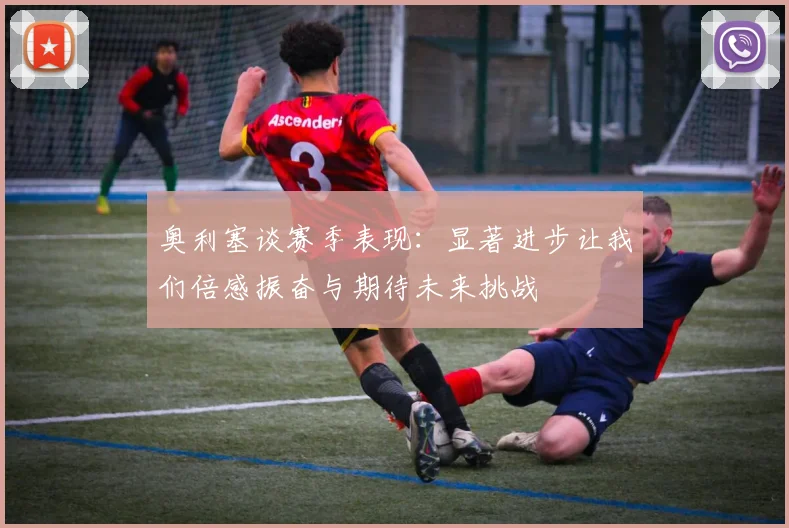 奥利塞谈赛季表现：显著进步让我们倍感振奋与期待未来挑战