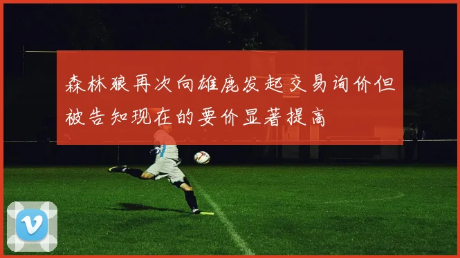 森林狼再次向雄鹿发起交易询价但被告知现在的要价显著提高