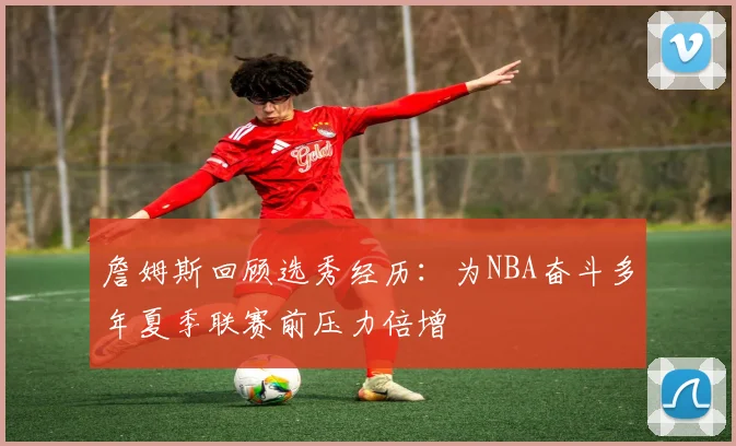 詹姆斯回顾选秀经历：为NBA奋斗多年夏季联赛前压力倍增