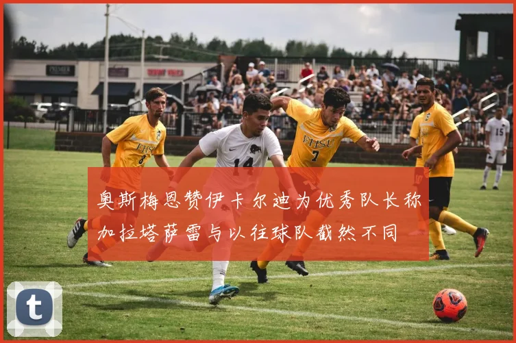 奥斯梅恩赞伊卡尔迪为优秀队长称加拉塔萨雷与以往球队截然不同