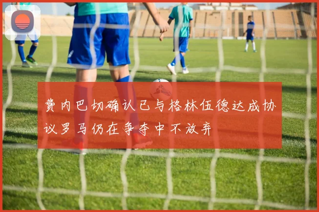 费内巴切确认已与格林伍德达成协议罗马仍在争夺中不放弃