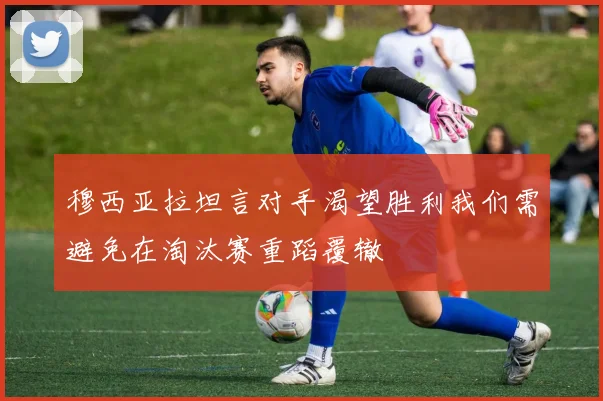 穆西亚拉坦言对手渴望胜利我们需避免在淘汰赛重蹈覆辙