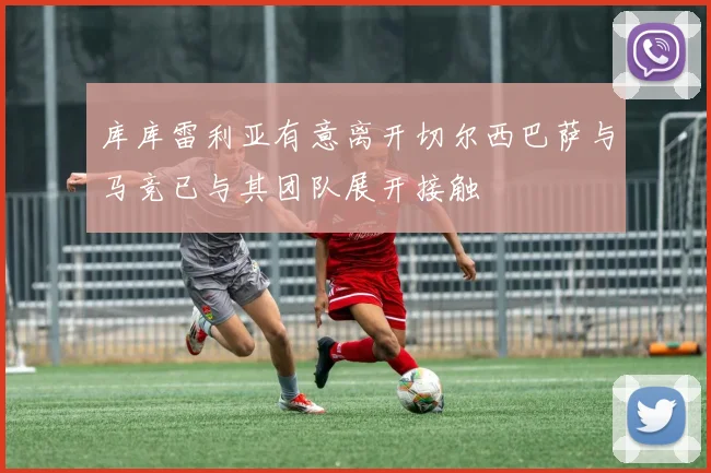 库库雷利亚有意离开切尔西巴萨与马竞已与其团队展开接触