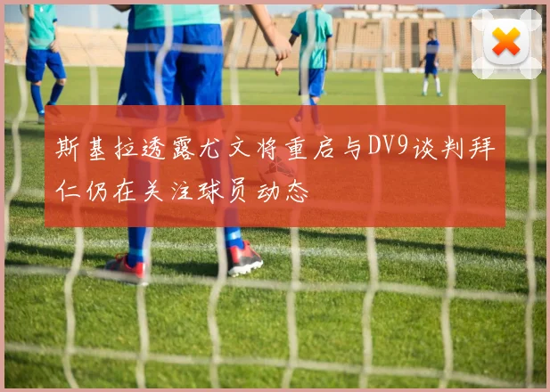 斯基拉透露尤文将重启与DV9谈判拜仁仍在关注球员动态